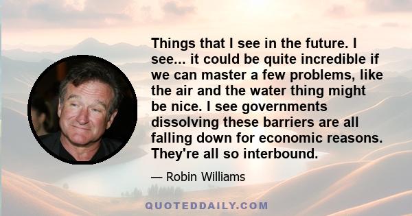 Things that I see in the future. I see... it could be quite incredible if we can master a few problems, like the air and the water thing might be nice. I see governments dissolving these barriers are all falling down