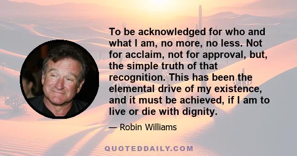 To be acknowledged for who and what I am, no more, no less. Not for acclaim, not for approval, but, the simple truth of that recognition. This has been the elemental drive of my existence, and it must be achieved, if I