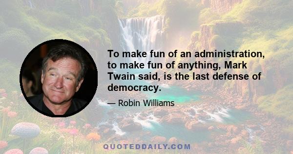 To make fun of an administration, to make fun of anything, Mark Twain said, is the last defense of democracy.