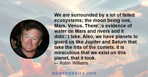 We are surrounded by a lot of failed ecosystems; the moon being one, Mars, Venus. Theres evidence of water on Mars and rivers and it didnt take. Also, we have planets to guard us like Jupiter and Saturn that take the