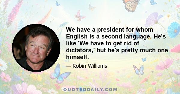 We have a president for whom English is a second language. He's like 'We have to get rid of dictators,' but he's pretty much one himself.