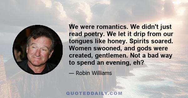 We were romantics. We didn't just read poetry. We let it drip from our tongues like honey. Spirits soared. Women swooned, and gods were created, gentlemen. Not a bad way to spend an evening, eh?