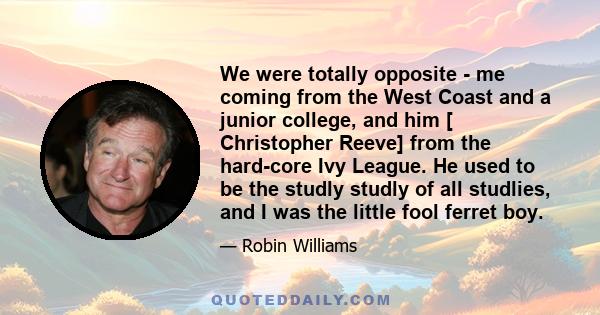 We were totally opposite - me coming from the West Coast and a junior college, and him [ Christopher Reeve] from the hard-core Ivy League. He used to be the studly studly of all studlies, and I was the little fool