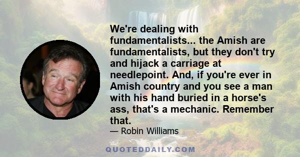 We're dealing with fundamentalists... the Amish are fundamentalists, but they don't try and hijack a carriage at needlepoint. And, if you're ever in Amish country and you see a man with his hand buried in a horse's ass, 