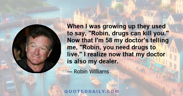 When I was growing up they used to say, Robin, drugs can kill you. Now that I'm 58 my doctor's telling me, Robin, you need drugs to live. I realize now that my doctor is also my dealer.