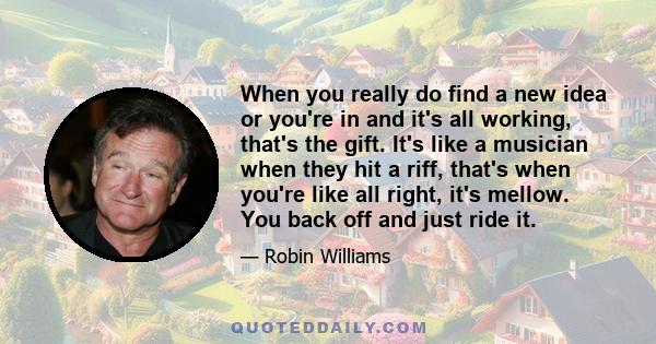 When you really do find a new idea or you're in and it's all working, that's the gift. It's like a musician when they hit a riff, that's when you're like all right, it's mellow. You back off and just ride it.