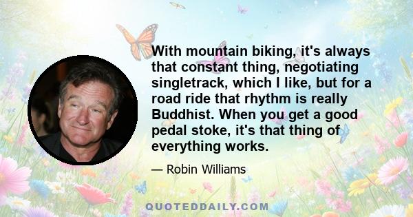 With mountain biking, it's always that constant thing, negotiating singletrack, which I like, but for a road ride that rhythm is really Buddhist. When you get a good pedal stoke, it's that thing of everything works.