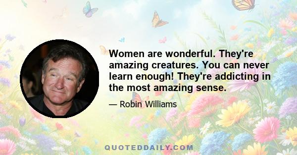 Women are wonderful. They're amazing creatures. You can never learn enough! They're addicting in the most amazing sense.