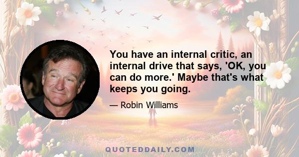 You have an internal critic, an internal drive that says, 'OK, you can do more.' Maybe that's what keeps you going.