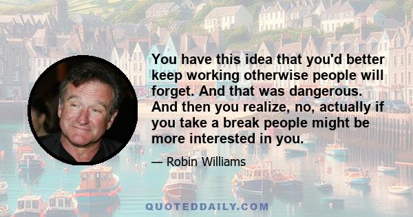 You have this idea that you'd better keep working otherwise people will forget. And that was dangerous. And then you realize, no, actually if you take a break people might be more interested in you.