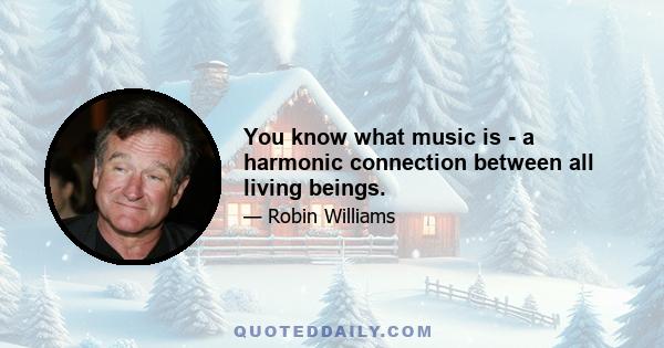 You know what music is - a harmonic connection between all living beings.