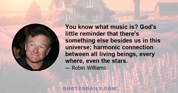 You know what music is? God's little reminder that there's something else besides us in this universe; harmonic connection between all living beings, every where, even the stars.