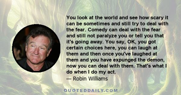 You look at the world and see how scary it can be sometimes and still try to deal with the fear. Comedy can deal with the fear and still not paralyze you or tell you that it's going away. You say, OK, you got certain