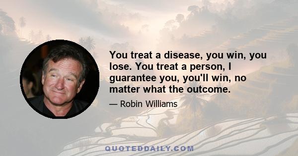 You treat a disease, you win, you lose. You treat a person, I guarantee you, you'll win, no matter what the outcome.