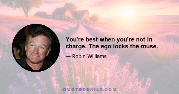 You're best when you're not in charge. The ego locks the muse.