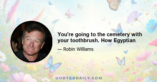 You're going to the cemetery with your toothbrush. How Egyptian