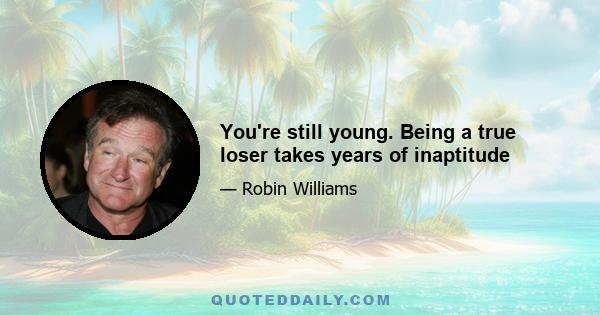 You're still young. Being a true loser takes years of inaptitude