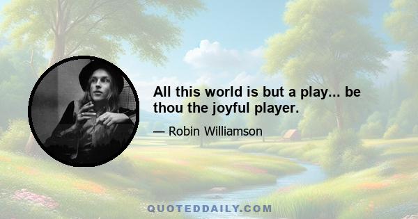 All this world is but a play... be thou the joyful player.