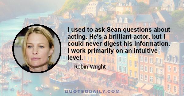 I used to ask Sean questions about acting. He's a brilliant actor, but I could never digest his information. I work primarily on an intuitive level.