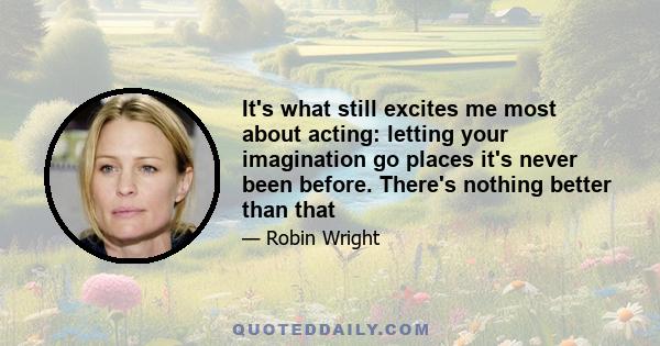 It's what still excites me most about acting: letting your imagination go places it's never been before. There's nothing better than that