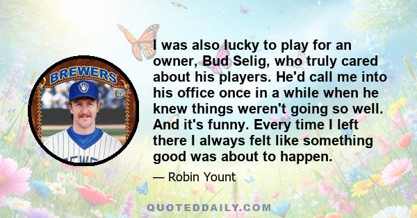 I was also lucky to play for an owner, Bud Selig, who truly cared about his players. He'd call me into his office once in a while when he knew things weren't going so well. And it's funny. Every time I left there I