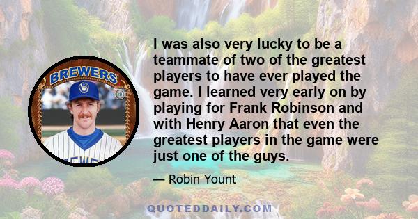 I was also very lucky to be a teammate of two of the greatest players to have ever played the game. I learned very early on by playing for Frank Robinson and with Henry Aaron that even the greatest players in the game