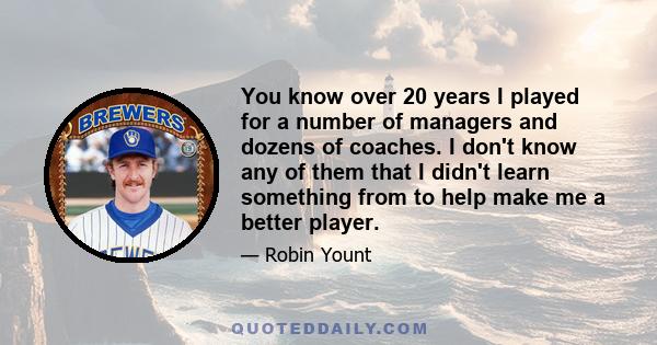 You know over 20 years I played for a number of managers and dozens of coaches. I don't know any of them that I didn't learn something from to help make me a better player.