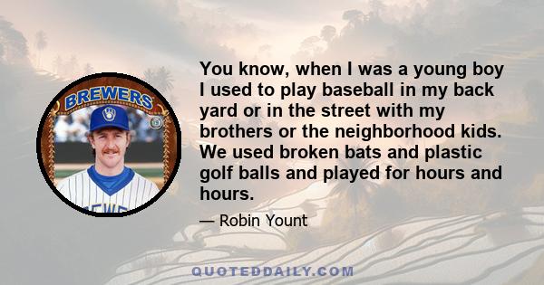 You know, when I was a young boy I used to play baseball in my back yard or in the street with my brothers or the neighborhood kids. We used broken bats and plastic golf balls and played for hours and hours.