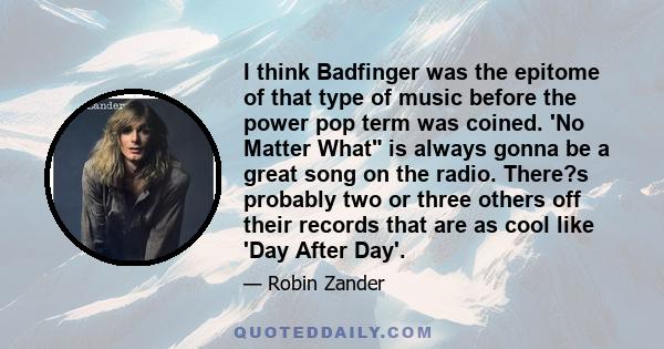 I think Badfinger was the epitome of that type of music before the power pop term was coined. 'No Matter What is always gonna be a great song on the radio. There?s probably two or three others off their records that are 