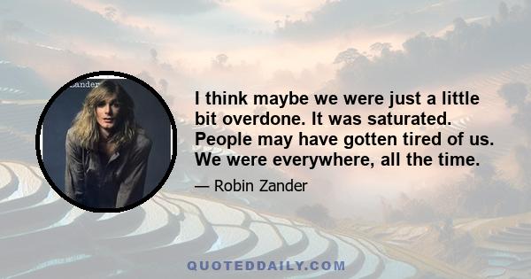 I think maybe we were just a little bit overdone. It was saturated. People may have gotten tired of us. We were everywhere, all the time.