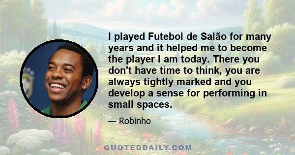 I played Futebol de Salão for many years and it helped me to become the player I am today. There you don't have time to think, you are always tightly marked and you develop a sense for performing in small spaces.