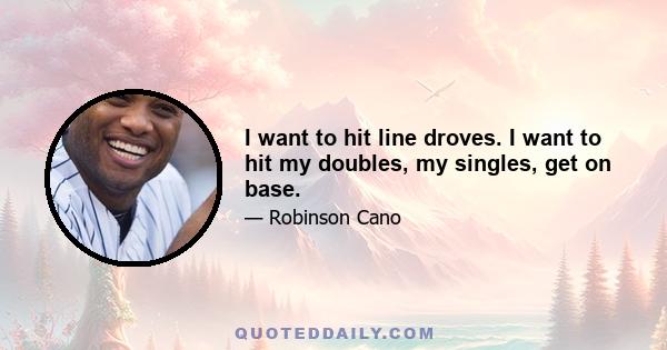 I want to hit line droves. I want to hit my doubles, my singles, get on base.