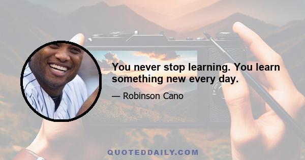 You never stop learning. You learn something new every day.