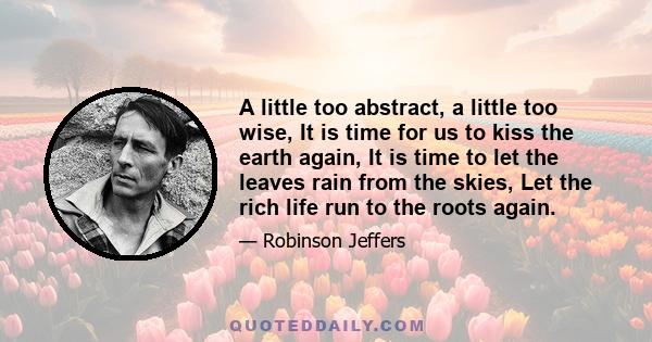 A little too abstract, a little too wise, It is time for us to kiss the earth again, It is time to let the leaves rain from the skies, Let the rich life run to the roots again.