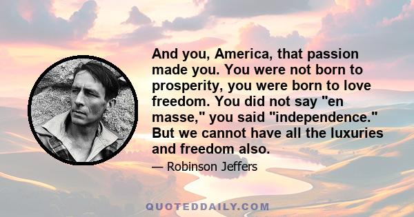 And you, America, that passion made you. You were not born to prosperity, you were born to love freedom. You did not say en masse, you said independence. But we cannot have all the luxuries and freedom also.