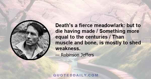 Death's a fierce meadowlark: but to die having made / Something more equal to the centuries / Than muscle and bone, is mostly to shed weakness.