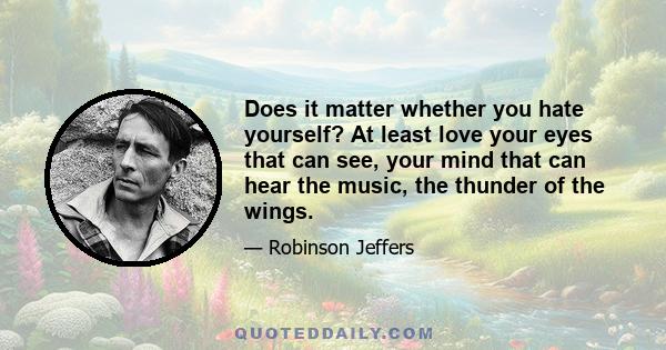 Does it matter whether you hate yourself? At least love your eyes that can see, your mind that can hear the music, the thunder of the wings.