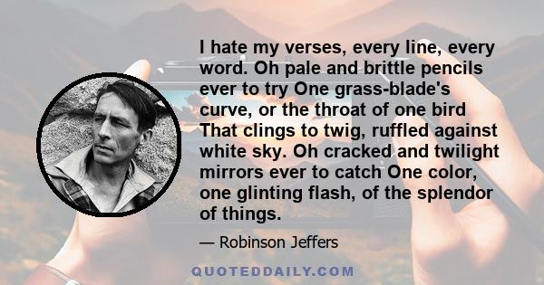 I hate my verses, every line, every word. Oh pale and brittle pencils ever to try One grass-blade's curve, or the throat of one bird That clings to twig, ruffled against white sky. Oh cracked and twilight mirrors ever