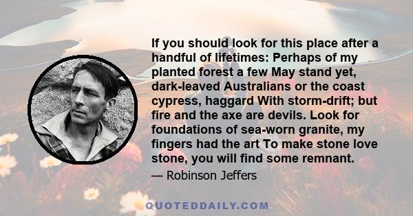 If you should look for this place after a handful of lifetimes: Perhaps of my planted forest a few May stand yet, dark-leaved Australians or the coast cypress, haggard With storm-drift; but fire and the axe are devils.