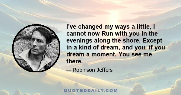 I've changed my ways a little, I cannot now Run with you in the evenings along the shore, Except in a kind of dream, and you, if you dream a moment, You see me there.