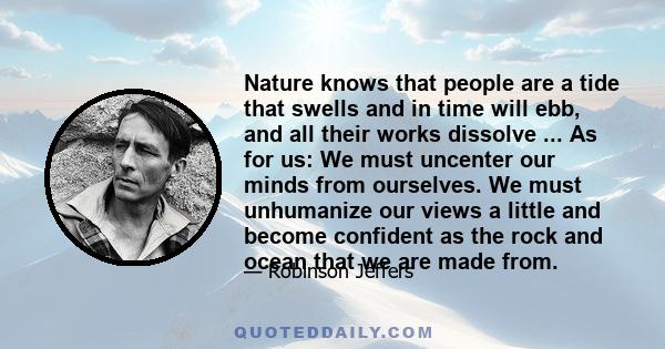 Nature knows that people are a tide that swells and in time will ebb, and all their works dissolve ... As for us: We must uncenter our minds from ourselves. We must unhumanize our views a little and become confident as