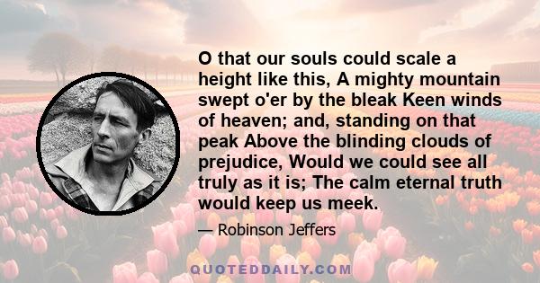 O that our souls could scale a height like this, A mighty mountain swept o'er by the bleak Keen winds of heaven; and, standing on that peak Above the blinding clouds of prejudice, Would we could see all truly as it is;