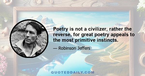 Poetry is not a civilizer, rather the reverse, for great poetry appeals to the most primitive instincts.