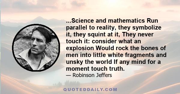 ...Science and mathematics Run parallel to reality, they symbolize it, they squint at it, They never touch it: consider what an explosion Would rock the bones of men into little white fragments and unsky the world If