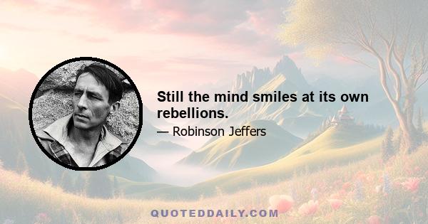 Still the mind smiles at its own rebellions.