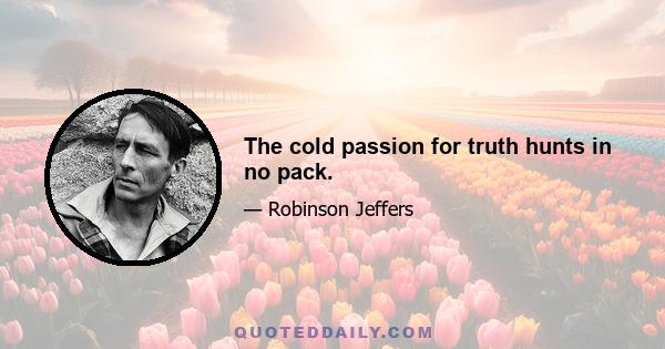 The cold passion for truth hunts in no pack.