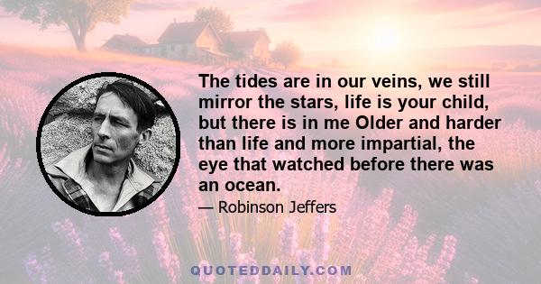 The tides are in our veins, we still mirror the stars, life is your child, but there is in me Older and harder than life and more impartial, the eye that watched before there was an ocean.