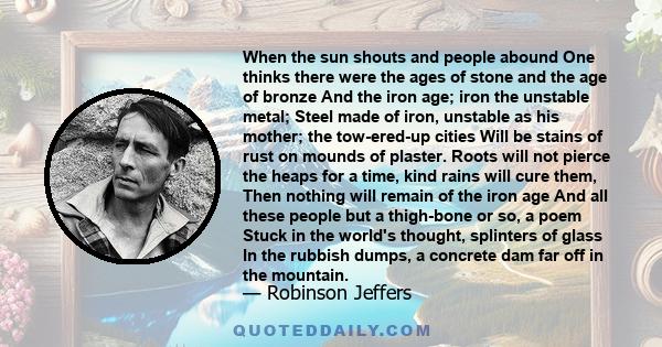 When the sun shouts and people abound One thinks there were the ages of stone and the age of bronze And the iron age; iron the unstable metal; Steel made of iron, unstable as his mother; the tow-ered-up cities Will be