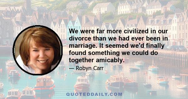 We were far more civilized in our divorce than we had ever been in marriage. It seemed we'd finally found something we could do together amicably.