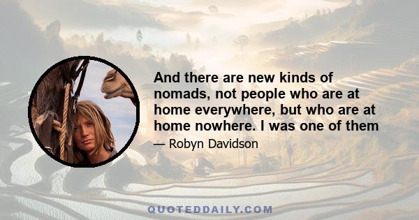 And there are new kinds of nomads, not people who are at home everywhere, but who are at home nowhere. I was one of them